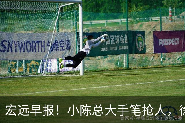 宏远早报！小陈总大手笔抢人，徐杰将拿顶薪，周鹏归队职务曝光！