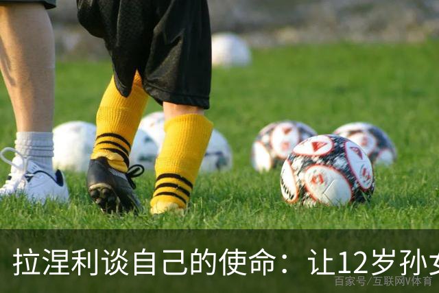 拉涅利谈自己的使命：让12岁孙女这样的孩子看到意大利踢世界杯